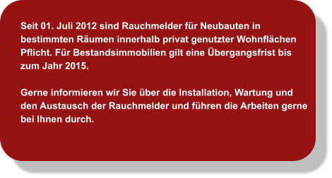 Seit 01. Juli 2012 sind Rauchmelder für Neubauten in bestimmten Räumen innerhalb privat genutzter Wohnflächen Pflicht. Für Bestandsimmobilien gilt eine Übergangsfrist bis zum Jahr 2015.   Gerne informieren wir Sie über die Installation, Wartung und den Austausch der Rauchmelder und führen die Arbeiten gerne bei Ihnen durch.